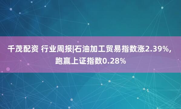 千茂配资 行业周报|石油加工贸易指数涨2.39%, 跑赢上证指数0.28%