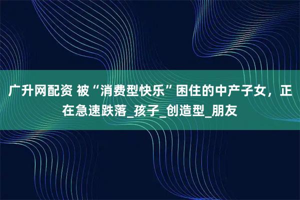 广升网配资 被“消费型快乐”困住的中产子女,正在急速跌落_孩子_创造型_朋友