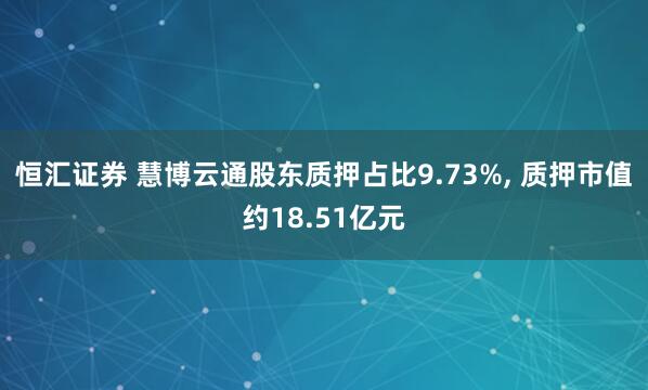 恒汇证券 慧博云通股东质押占比9.73%, 质押市值约18.51亿元