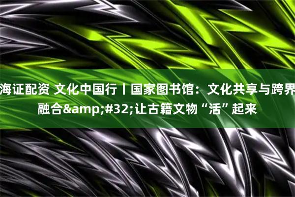 海证配资 文化中国行丨国家图书馆：文化共享与跨界融合&#32;让古籍文物“活”起来