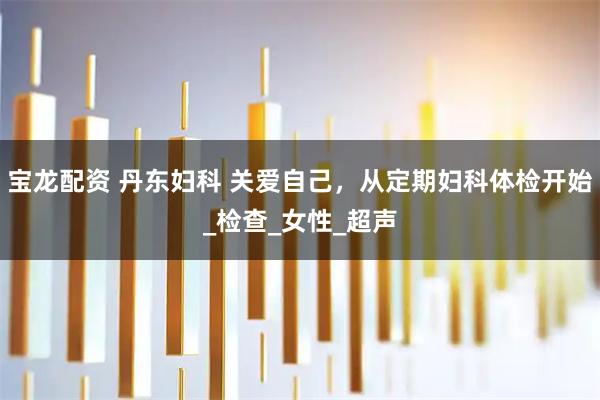 宝龙配资 丹东妇科 关爱自己，从定期妇科体检开始_检查_女性_超声