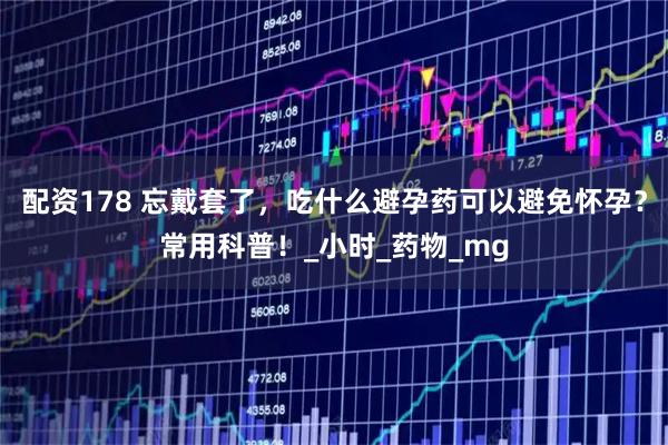 配资178 忘戴套了，吃什么避孕药可以避免怀孕？常用科普！_小时_药物_mg