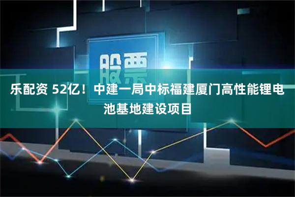 乐配资 52亿!中建一局中标福建厦门高性能锂电池基地建设项目