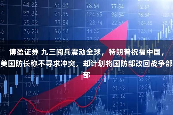 博盈证券 九三阅兵震动全球,特朗普祝福中国,美国防长称不寻求冲突,却计划将国防部改回战争部