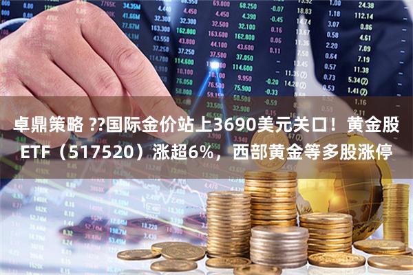 卓鼎策略 ??国际金价站上3690美元关口!黄金股ETF(517520)涨超6%,西部黄金等多股涨停