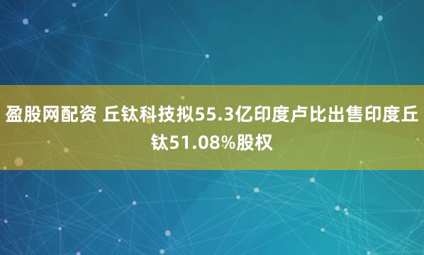 盈股网配资 丘钛科技拟55.3亿印度卢比出售印度丘钛51.08%股权
