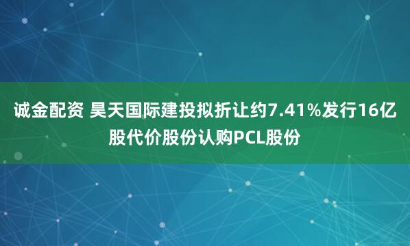 诚金配资 昊天国际建投拟折让约7.41%发行16亿股代价股份认购PCL股份