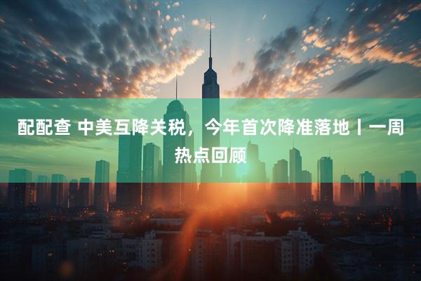 配配查 中美互降关税,今年首次降准落地丨一周热点回顾