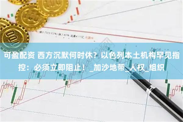 可盈配资 西方沉默何时休?以色列本土机构罕见指控:必须立即阻止!_加沙地带_人权_组织