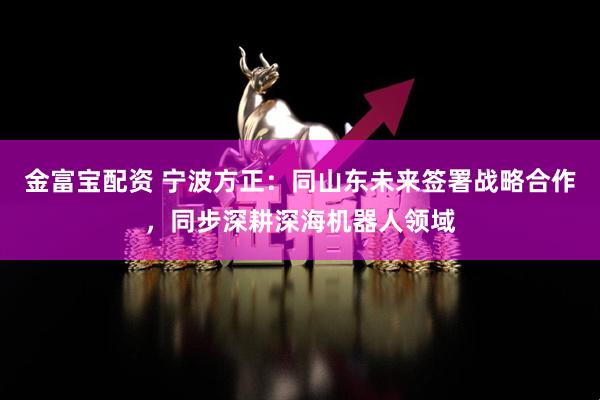 金富宝配资 宁波方正：同山东未来签署战略合作，同步深耕深海机器人领域