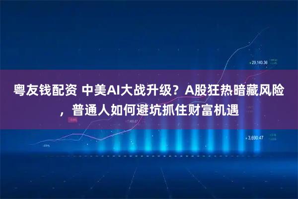 粤友钱配资 中美AI大战升级？A股狂热暗藏风险，普通人如何避坑抓住财富机遇