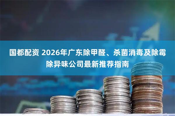 国都配资 2026年广东除甲醛、杀菌消毒及除霉除异味公司最新推荐指南