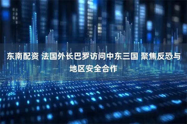 东南配资 法国外长巴罗访问中东三国 聚焦反恐与地区安全合作