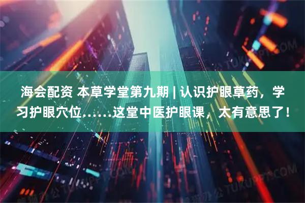 海会配资 本草学堂第九期 | 认识护眼草药，学习护眼穴位……这堂中医护眼课，太有意思了！
